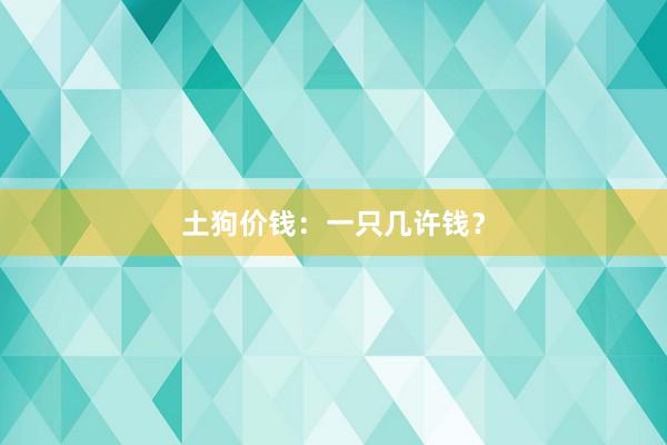 土狗价钱：一只几许钱？