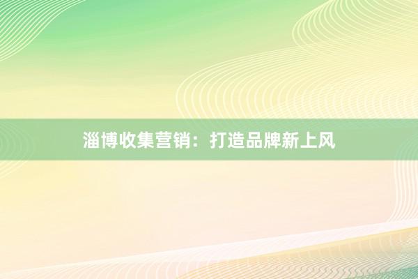 淄博收集营销：打造品牌新上风